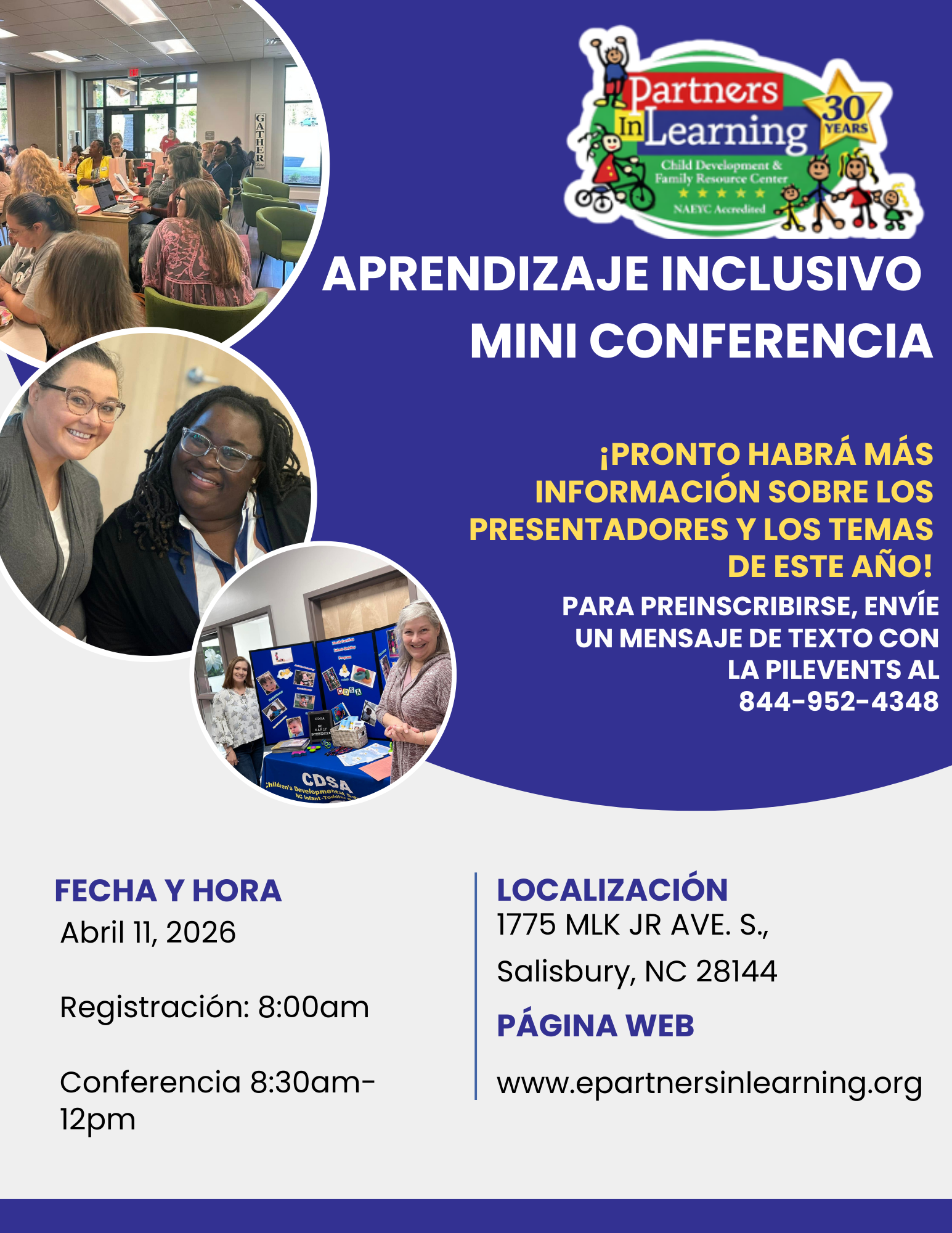 Aprendizaje Inclsivo Mini Confrencia<br />
¡PRONTO HABRÁ MÁS<br />
INFORMACIÓN SOBRE LOS<br />
PRESENTADORES Y LOS TEMAS<br />
DE ESTE AÑO!<br />
PARA PREINSCRIBIRSE, ENVÍE UN MENSAJE DE TEXTO CON<br />
LA PILEVENTS AL<br />
844-952-4348<br />
FECHA Y HORA<br />
Abril 11, 2026<br />
Registración: 8:00am<br />
Conferencia 8:30am-12pm<br />
LOCALIZACIÓN<br />
1775 MLK JR AVE. S.,<br />
Salisbury, NC 28144